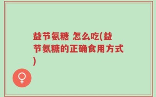益节氨糖 怎么吃(益节氨糖的正确食用方式)