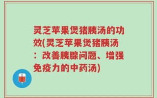 灵芝苹果煲猪胰汤的功效(灵芝苹果煲猪胰汤：改善胰腺问题、增强免疫力的中药汤)