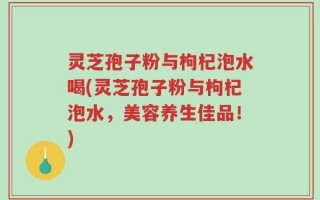 灵芝孢子粉与枸杞泡水喝(灵芝孢子粉与枸杞泡水，美容养生佳品！)