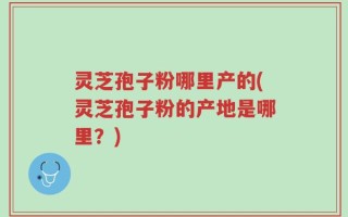 灵芝孢子粉哪里产的(灵芝孢子粉的产地是哪里？)