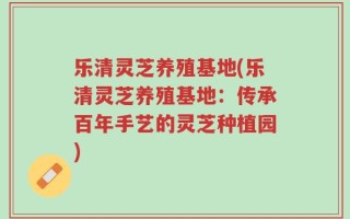 乐清灵芝养殖基地(乐清灵芝养殖基地：传承百年手艺的灵芝种植园)