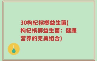 30枸杞槟榔益生菌(枸杞槟榔益生菌：健康营养的完美组合)