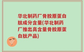 华北制药厂骨胶原蛋白肽成分含量(华北制药厂推出高含量骨胶原蛋白肽产品)
