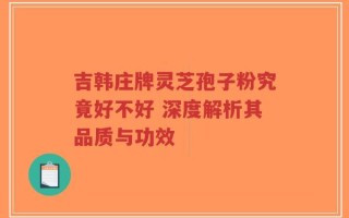 吉韩庄牌灵芝孢子粉究竟好不好 深度解析其品质与功效