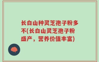 长白山种灵芝孢子粉多不(长白山灵芝孢子粉盛产，营养价值丰富)