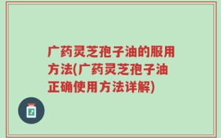 广药灵芝孢子油的服用方法(广药灵芝孢子油正确使用方法详解)
