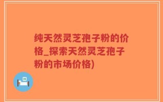 纯天然灵芝孢子粉的价格_探索天然灵芝孢子粉的市场价格)