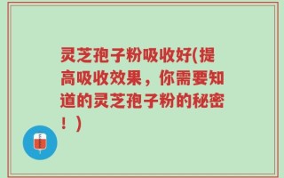灵芝孢子粉吸收好(提高吸收效果，你需要知道的灵芝孢子粉的秘密！)