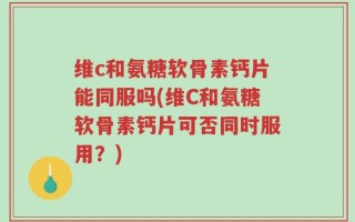 维c和氨糖软骨素钙片能同服吗(维C和氨糖软骨素钙片可否同时服用？)