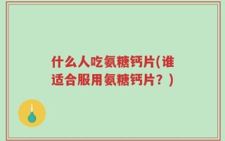 什么人吃氨糖钙片(谁适合服用氨糖钙片？)