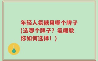 年轻人氨糖用哪个牌子(选哪个牌子？氨糖教你如何选择！)