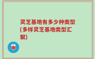 灵芝基地有多少种类型(多样灵芝基地类型汇聚)