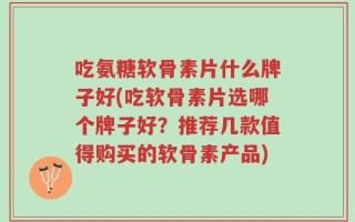 吃氨糖软骨素片什么牌子好(吃软骨素片选哪个牌子好？推荐几款值得购买的软骨素产品)