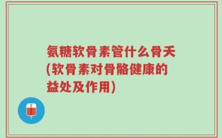 氨糖软骨素管什么骨夭(软骨素对骨骼健康的益处及作用)
