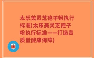 太乐美灵芝孢子粉执行标准(太乐美灵芝孢子粉执行标准——打造高质量健康保障)
