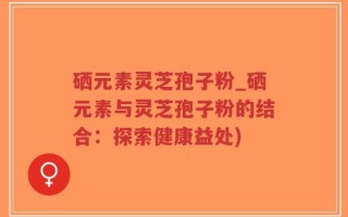 硒元素灵芝孢子粉_硒元素与灵芝孢子粉的结合：探索健康益处)