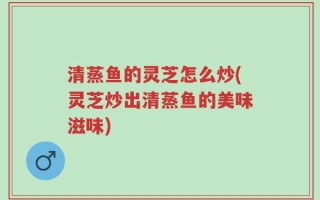 清蒸鱼的灵芝怎么炒(灵芝炒出清蒸鱼的美味滋味)