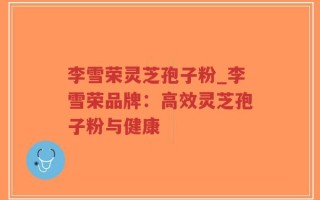 李雪荣灵芝孢子粉_李雪荣品牌：高效灵芝孢子粉与健康