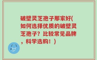 破壁灵芝孢子那家好(如何选择优质的破壁灵芝孢子？比较常见品牌，科学选购！)