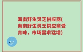 海南野生灵芝供应商(海南野生灵芝供应商受青睐，市场需求猛增)