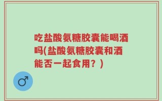 吃盐酸氨糖胶囊能喝酒吗(盐酸氨糖胶囊和酒能否一起食用？)