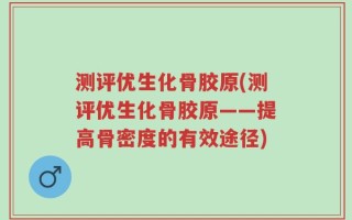 测评优生化骨胶原(测评优生化骨胶原——提高骨密度的有效途径)