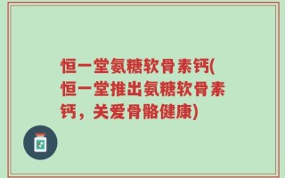恒一堂氨糖软骨素钙(恒一堂推出氨糖软骨素钙，关爱骨骼健康)