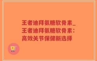 王者迪拜氨糖软骨素_王者迪拜氨糖软骨素：高效关节保健新选择