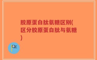 胶原蛋白肽氨糖区别(区分胶原蛋白肽与氨糖)