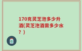 170克灵芝泡多少升酒(灵芝泡酒需多少水？)
