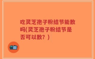 吃灵芝孢子粉结节能散吗(灵芝孢子粉结节是否可以散？)
