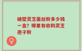 破壁灵芝菌丝粉多少钱一盒？哪里有收购灵芝孢子粉