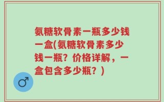 氨糖软骨素一瓶多少钱一盒(氨糖软骨素多少钱一瓶？价格详解，一盒包含多少瓶？)