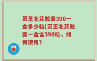 灵芝北芪胶囊390一盒多少粒(灵芝北芪胶囊一盒含390粒，如何使用？