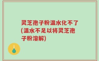 灵芝孢子粉温水化不了(温水不足以将灵芝孢子粉溶解)