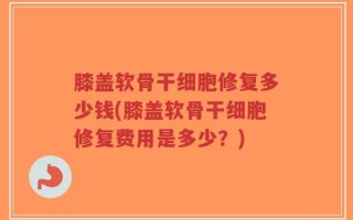 膝盖软骨干细胞修复多少钱(膝盖软骨干细胞修复费用是多少？)