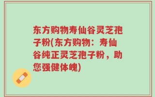 东方购物寿仙谷灵芝孢子粉(东方购物：寿仙谷纯正灵芝孢子粉，助您强健体魄)