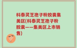 科泰灵芝孢子粉胶囊集美区(科泰灵芝孢子粉胶囊——集美区上市销售)