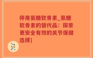 停用氨糖软骨素_氨糖软骨素的替代品：探索更安全有效的关节保健选择)
