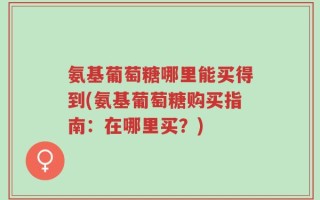 氨基葡萄糖哪里能买得到(氨基葡萄糖购买指南：在哪里买？)