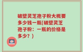 破壁灵芝孢子粉大概要多少钱一瓶(破壁灵芝孢子粉：一瓶的价格是多少？)