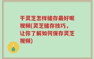 干灵芝怎样储存最好呢视频(灵芝储存技巧，让你了解如何保存灵芝视频)