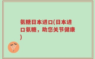 氨糖日本进口(日本进口氨糖，助您关节健康)