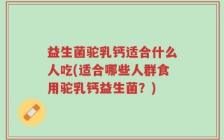 益生菌驼乳钙适合什么人吃(适合哪些人群食用驼乳钙益生菌？)