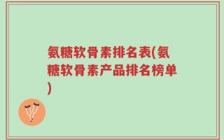 氨糖软骨素排名表(氨糖软骨素产品排名榜单)