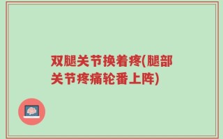 双腿关节换着疼(腿部关节疼痛轮番上阵)