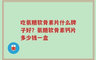 吃氨糖软骨素片什么牌子好？氨糖软骨素钙片多少钱一盒