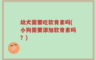 幼犬需要吃软骨素吗(小狗需要添加软骨素吗？)