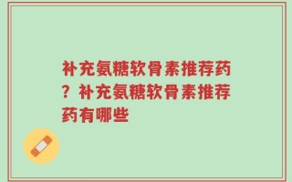 补充氨糖软骨素推荐药？补充氨糖软骨素推荐药有哪些