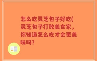 怎么吃灵芝包子好吃(灵芝包子打败美食家，你知道怎么吃才会更美味吗？